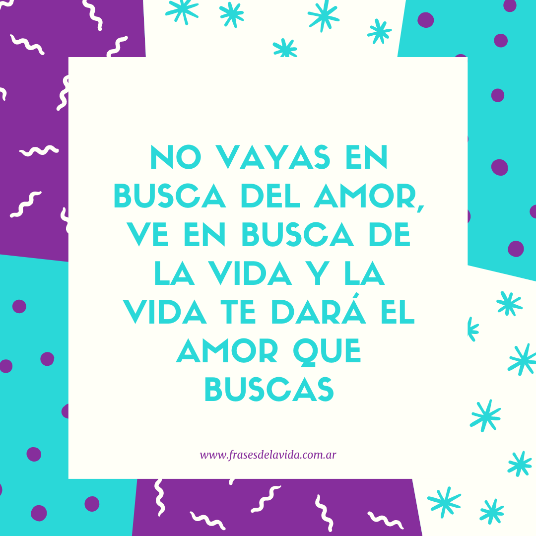 No vayas en busca del amor ve en busca de la vida y la vida te dará el amor  que buscas - Frases de la vida