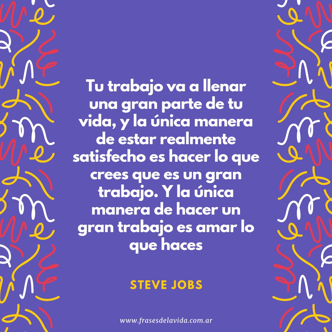 Tu trabajo va a llenar una gran parte de tu vida, y la única manera de  estar realmente satisfecho es hacer lo que crees que es un gran trabajo. Y  la única